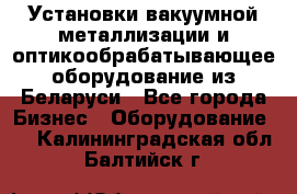 Установки вакуумной металлизации и оптикообрабатывающее оборудование из Беларуси - Все города Бизнес » Оборудование   . Калининградская обл.,Балтийск г.